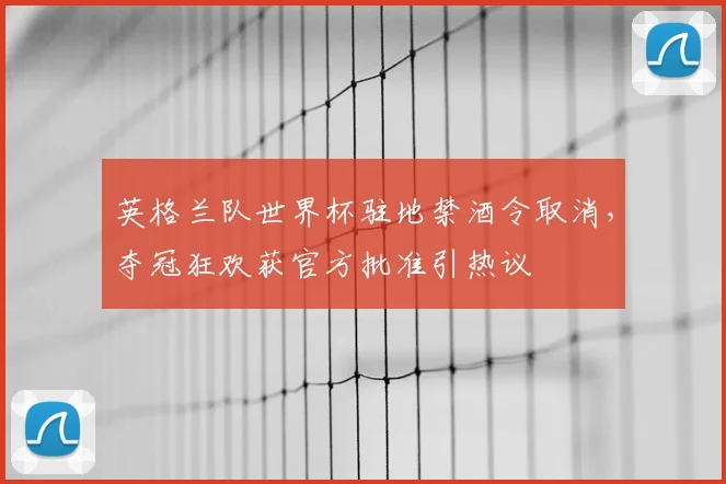 英格兰队世界杯驻地禁酒令取消，夺冠狂欢获官方批准引热议