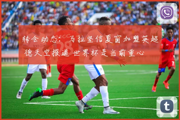 转会动态：马拉坚信夏窗加盟英超 德天空报道 世界杯是当前重心