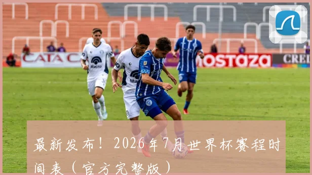 最新发布！2026年7月世界杯赛程时间表（官方完整版）