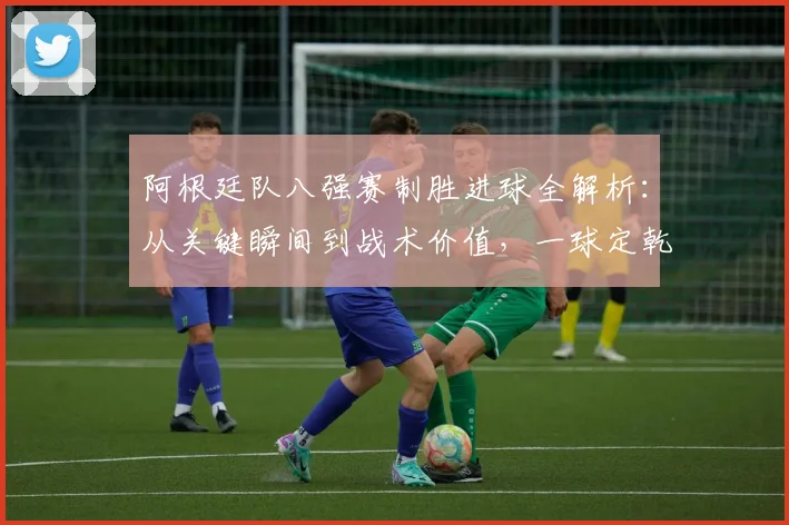 阿根廷队八强赛制胜进球全解析：从关键瞬间到战术价值，一球定乾坤